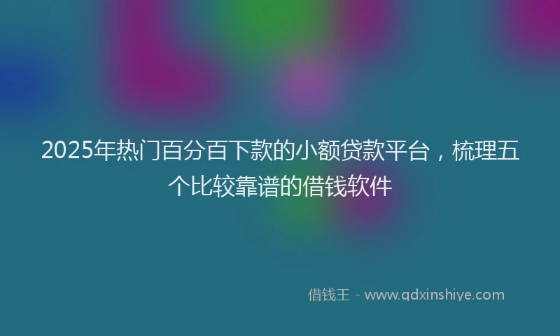 2025年热门百分百下款的小额贷款平台，梳理五个比较靠谱的借钱软件