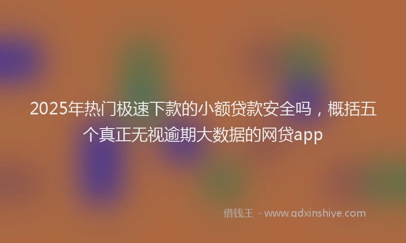 2025年热门极速下款的小额贷款安全吗，概括五个真正无视逾期大数据的网贷app