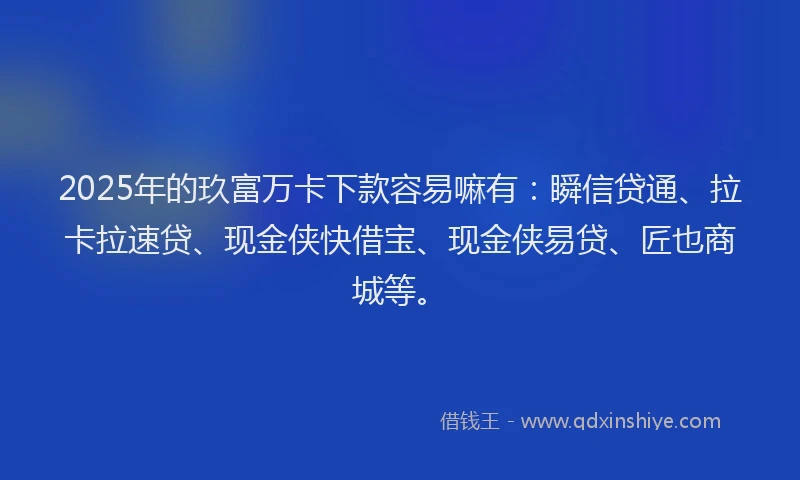 2025年的玖富万卡下款容易嘛有：瞬信贷通、拉卡拉速贷、现金侠快借宝、现金侠易贷、匠也商城等。