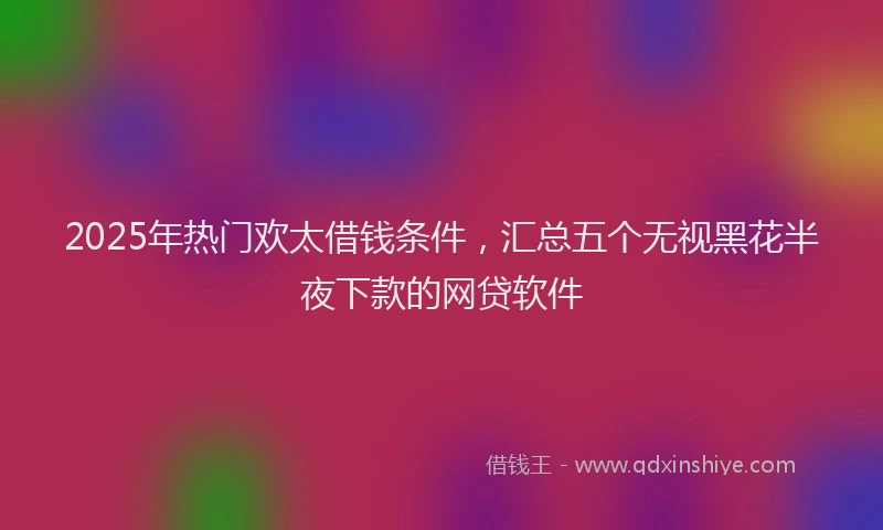 2025年热门欢太借钱条件，汇总五个无视黑花半夜下款的网贷软件