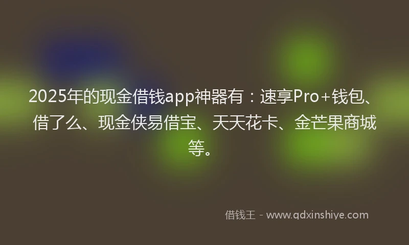 2025年的现金借钱app神器有：速享Pro+钱包、借了么、现金侠易借宝、天天花卡、金芒果商城等。