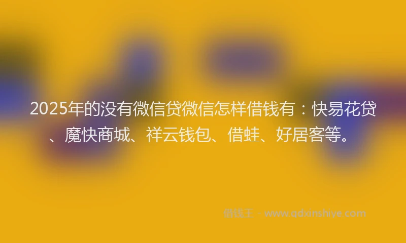 2025年的没有微信贷微信怎样借钱有：快易花贷、魔快商城、祥云钱包、借蛙、好居客等。
