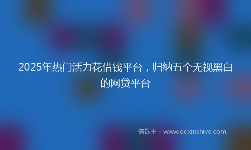 2025年热门活力花借钱平台，归纳五个无视黑白的网贷平台