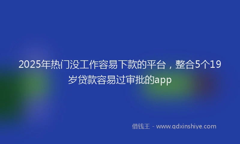 2025年热门没工作容易下款的平台，整合5个19岁贷款容易过审批的app