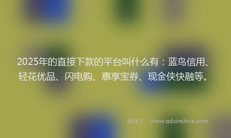2025年的直接下款的平台叫什么有：蓝鸟信用、轻花优品、闪电购、惠享宝券、现金侠快融等。