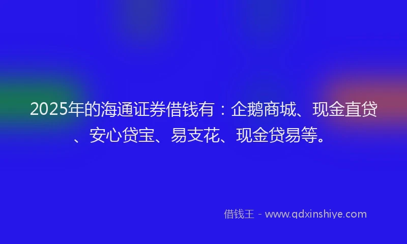 2025年的海通证券借钱有：企鹅商城、现金直贷、安心贷宝、易支花、现金贷易等。