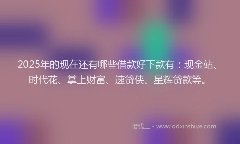 2025年的现在还有哪些借款好下款有：现金站、时代花、掌上财富、速贷侠、星辉贷款等。