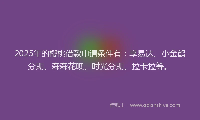 2025年的樱桃借款申请条件有：享易达、小金鹤分期、森森花呗、时光分期、拉卡拉等。