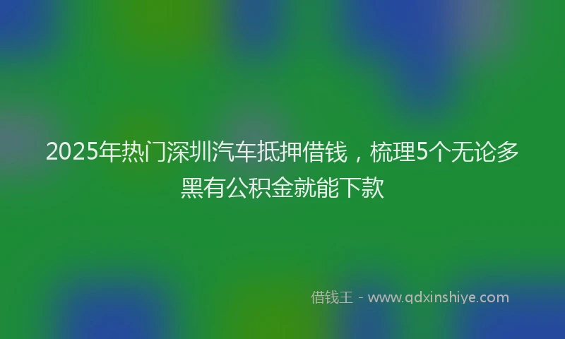 2025年热门深圳汽车抵押借钱，梳理5个无论多黑有公积金就能下款