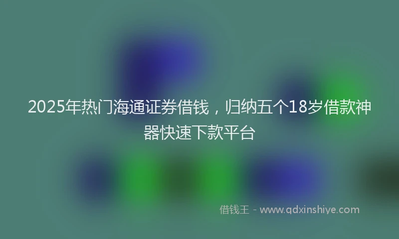 2025年热门海通证券借钱，归纳五个18岁借款神器快速下款平台