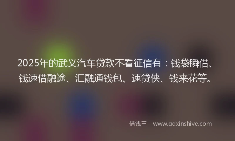 2025年的武义汽车贷款不看征信有：钱袋瞬借、钱速借融途、汇融通钱包、速贷侠、钱来花等。