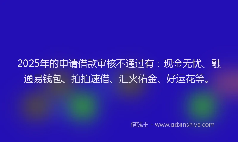 2025年的申请借款审核不通过有：现金无忧、融通易钱包、拍拍速借、汇火佑金、好运花等。