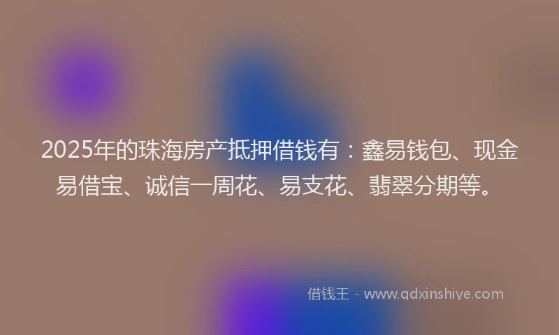 2025年的珠海房产抵押借钱有：鑫易钱包、现金易借宝、诚信一周花、易支花、翡翠分期等。