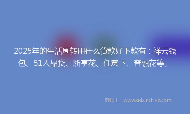 2025年的生活周转用什么贷款好下款有：祥云钱包、51人品贷、浙享花、任意下、普融花等。