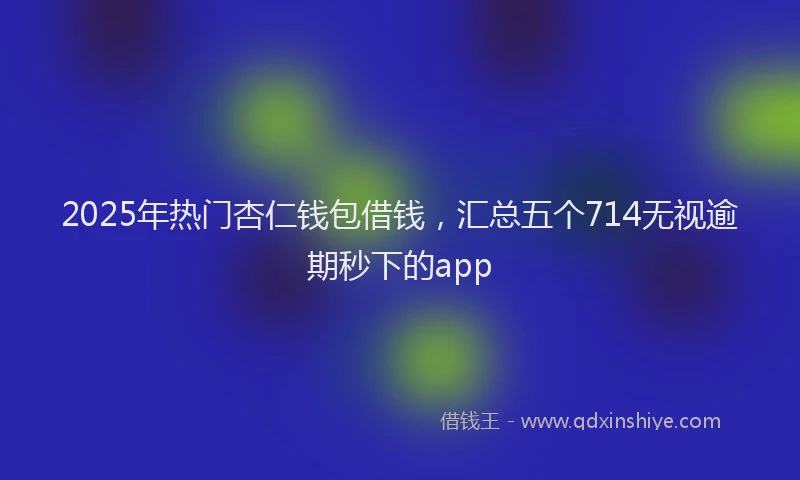 2025年热门杏仁钱包借钱，汇总五个714无视逾期秒下的app