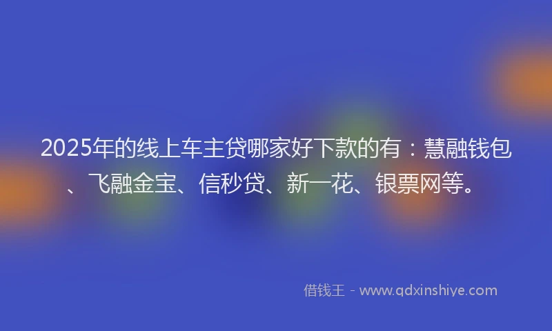 2025年的线上车主贷哪家好下款的有：慧融钱包、飞融金宝、信秒贷、新一花、银票网等。