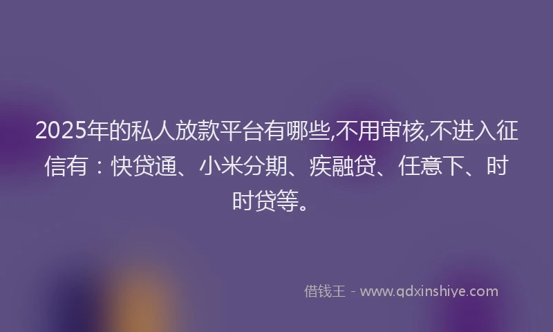 2025年的私人放款平台有哪些,不用审核,不进入征信有：快贷通、小米分期、疾融贷、任意下、时时贷等。