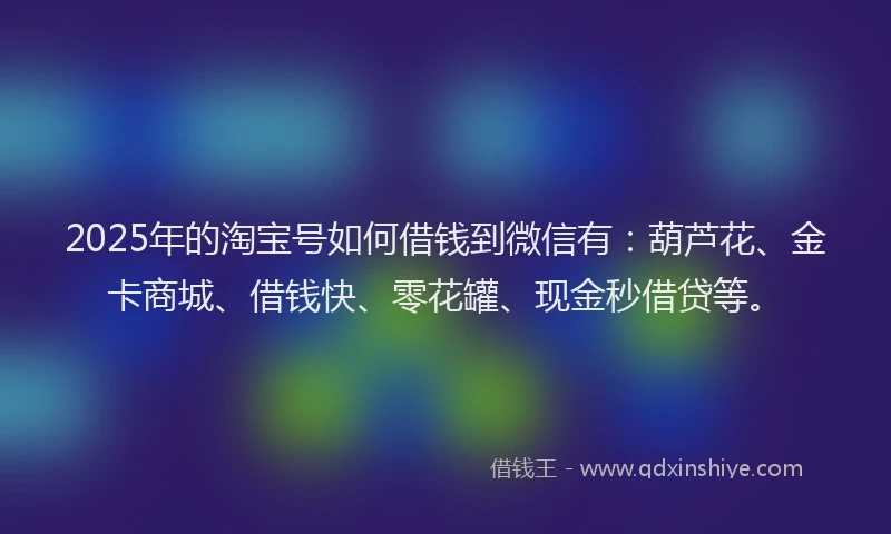 2025年的淘宝号如何借钱到微信有：葫芦花、金卡商城、借钱快、零花罐、现金秒借贷等。