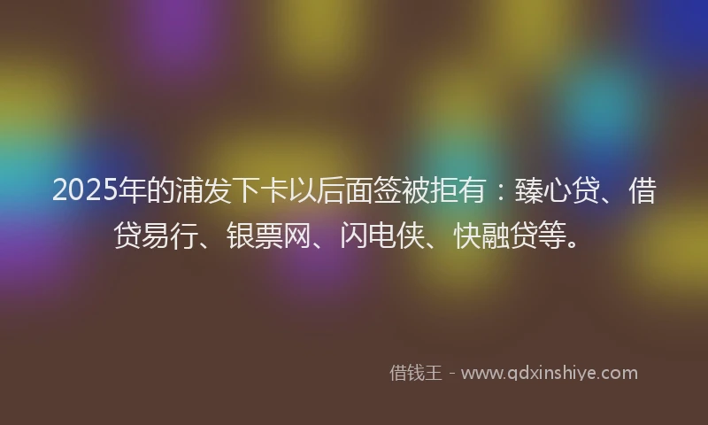 2025年的浦发下卡以后面签被拒有：臻心贷、借贷易行、银票网、闪电侠、快融贷等。