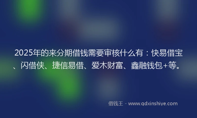 2025年的来分期借钱需要审核什么有：快易借宝、闪借侠、捷信易借、爱木财富、鑫融钱包+等。