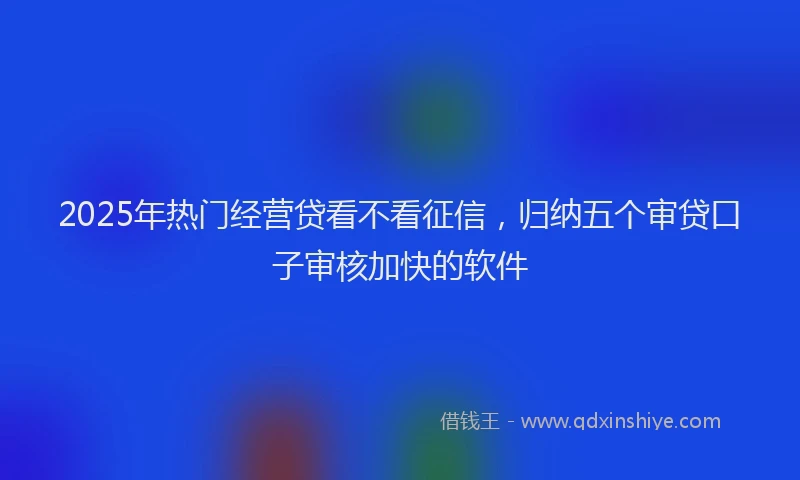2025年热门经营贷看不看征信，归纳五个审贷口子审核加快的软件