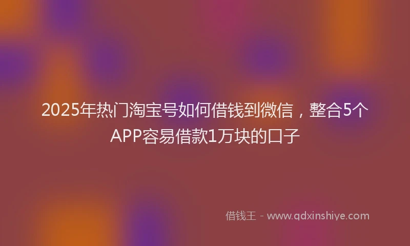 2025年热门淘宝号如何借钱到微信，整合5个APP容易借款1万块的口子