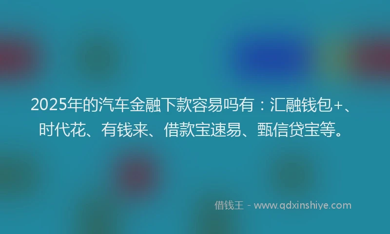 2025年的汽车金融下款容易吗有：汇融钱包+、时代花、有钱来、借款宝速易、甄信贷宝等。