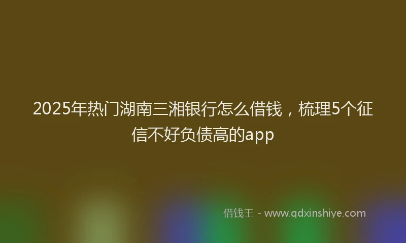 2025年热门湖南三湘银行怎么借钱，梳理5个征信不好负债高的app