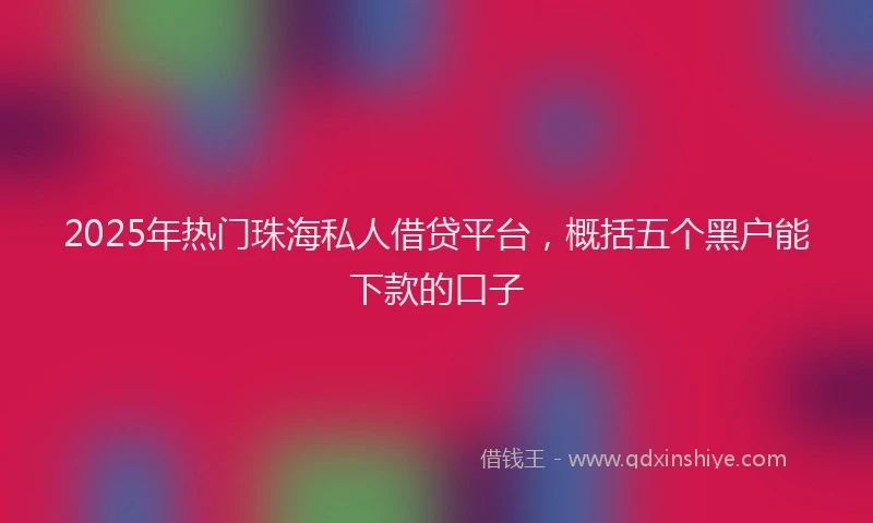 2025年热门珠海私人借贷平台，概括五个黑户能下款的口子