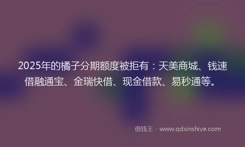2025年的橘子分期额度被拒有：天美商城、钱速借融通宝、金瑞快借、现金借款、易秒通等。
