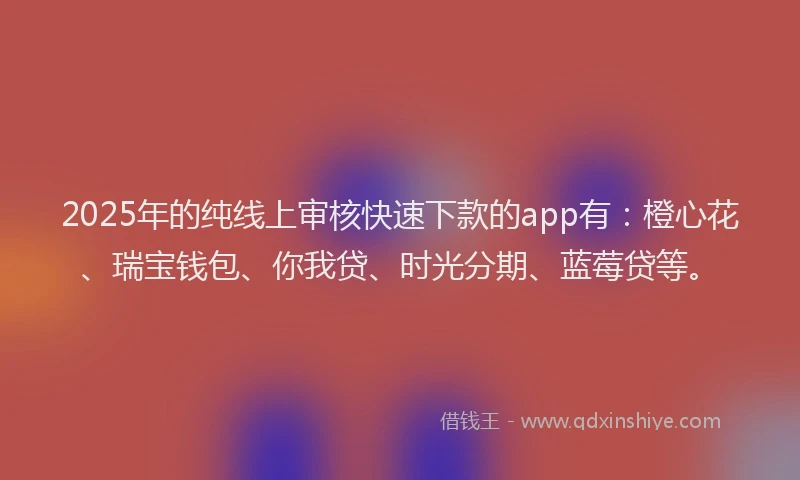2025年的纯线上审核快速下款的app有：橙心花、瑞宝钱包、你我贷、时光分期、蓝莓贷等。