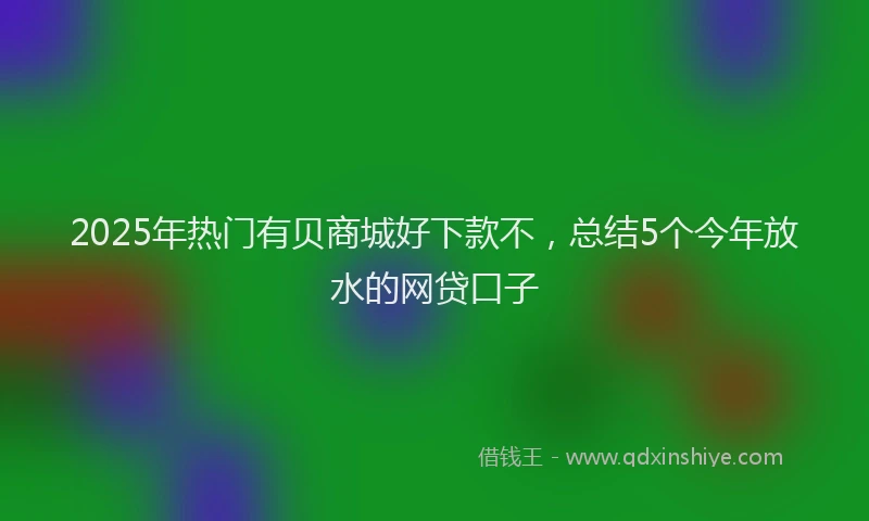 2025年热门有贝商城好下款不，总结5个今年放水的网贷口子