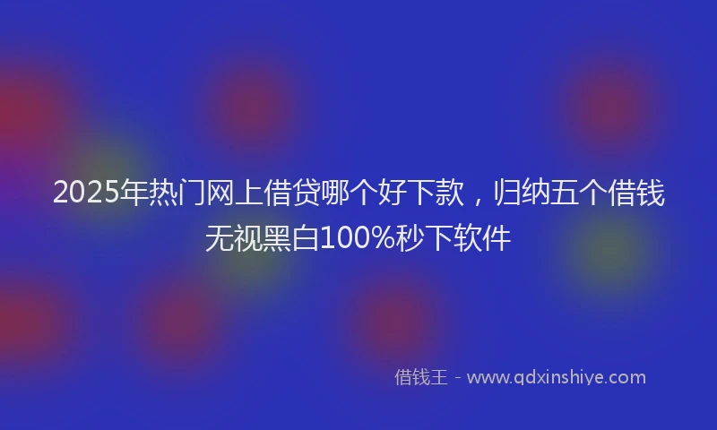 2025年热门网上借贷哪个好下款，归纳五个借钱无视黑白100%秒下软件