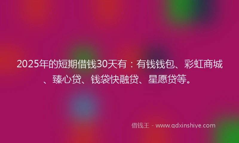 2025年的短期借钱30天有：有钱钱包、彩虹商城、臻心贷、钱袋快融贷、星愿贷等。