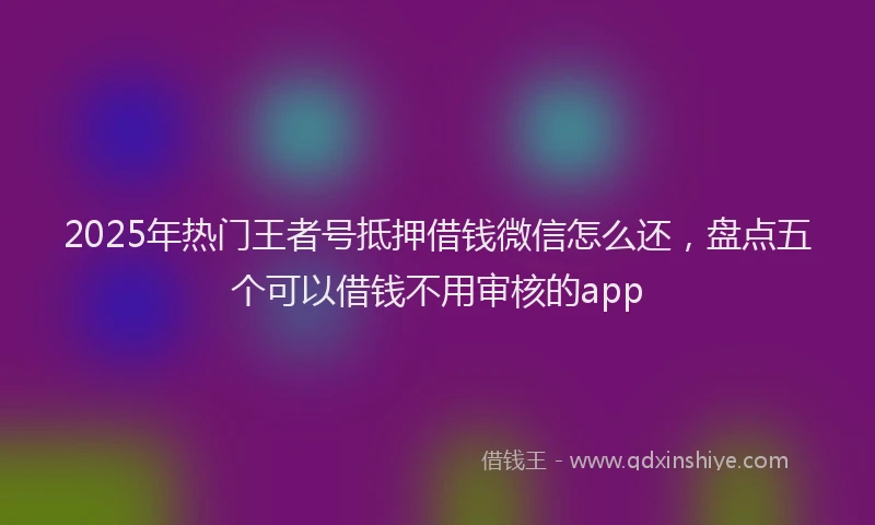 2025年热门王者号抵押借钱微信怎么还，盘点五个可以借钱不用审核的app