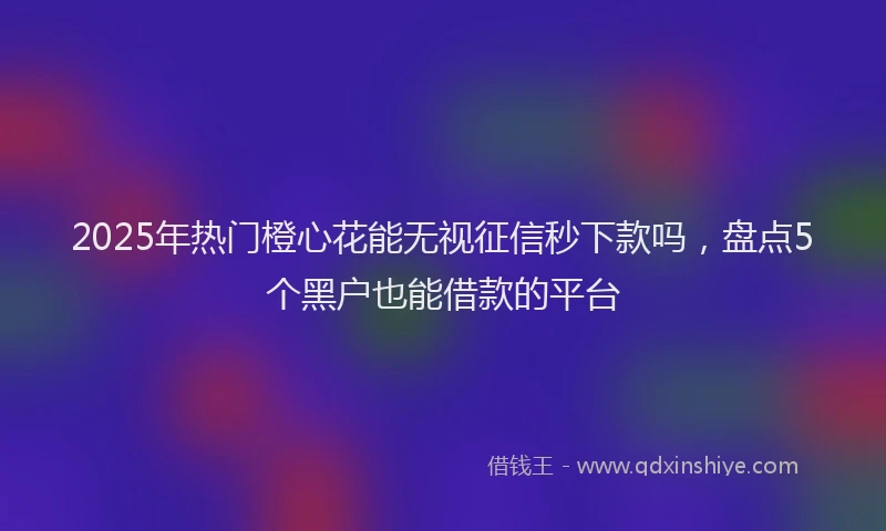 2025年热门橙心花能无视征信秒下款吗，盘点5个黑户也能借款的平台