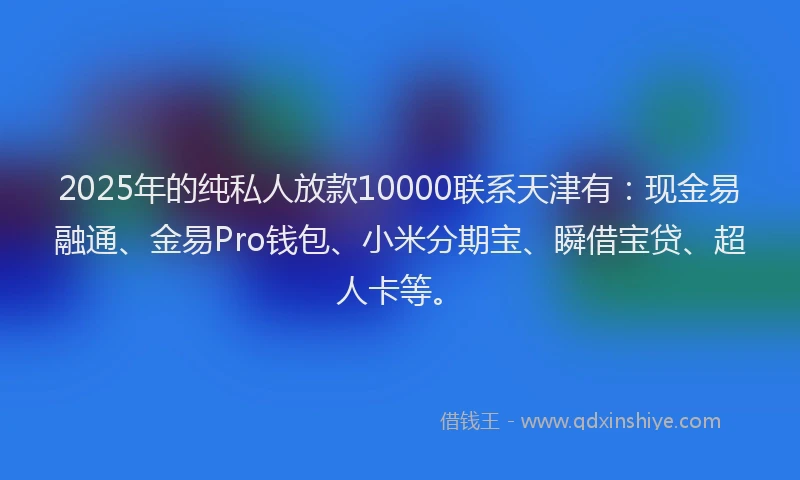 2025年的纯私人放款10000联系天津有：现金易融通、金易Pro钱包、小米分期宝、瞬借宝贷、超人卡等。