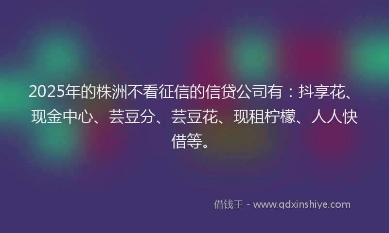 2025年的株洲不看征信的信贷公司有：抖享花、现金中心、芸豆分、芸豆花、现租柠檬、人人快借等。