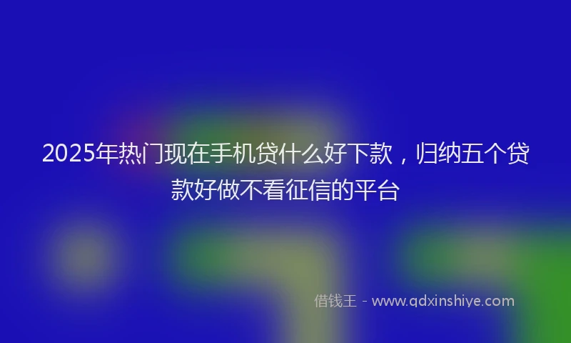2025年热门现在手机贷什么好下款，归纳五个贷款好做不看征信的平台