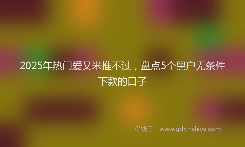 2025年热门爱又米推不过，盘点5个黑户无条件下款的口子