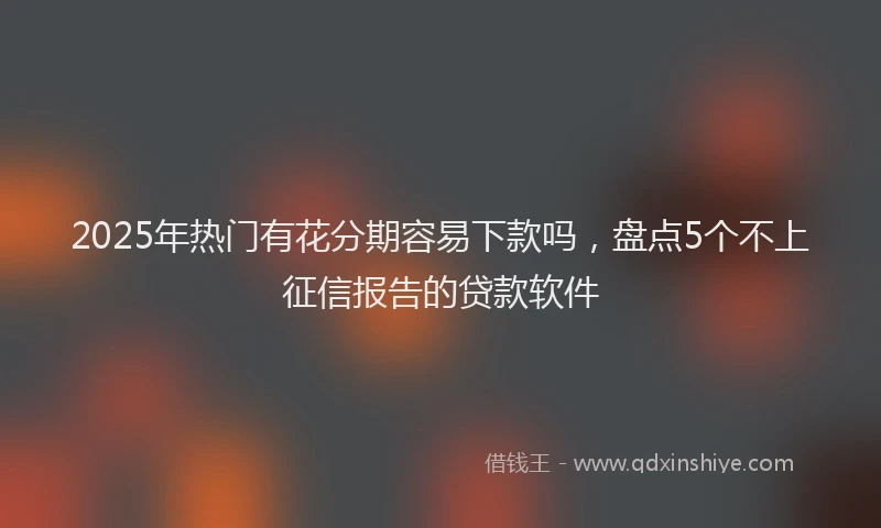 2025年热门有花分期容易下款吗，盘点5个不上征信报告的贷款软件