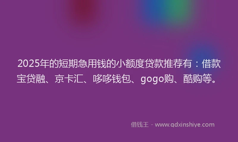 2025年的短期急用钱的小额度贷款推荐有：借款宝贷融、京卡汇、哆哆钱包、gogo购、酷购等。
