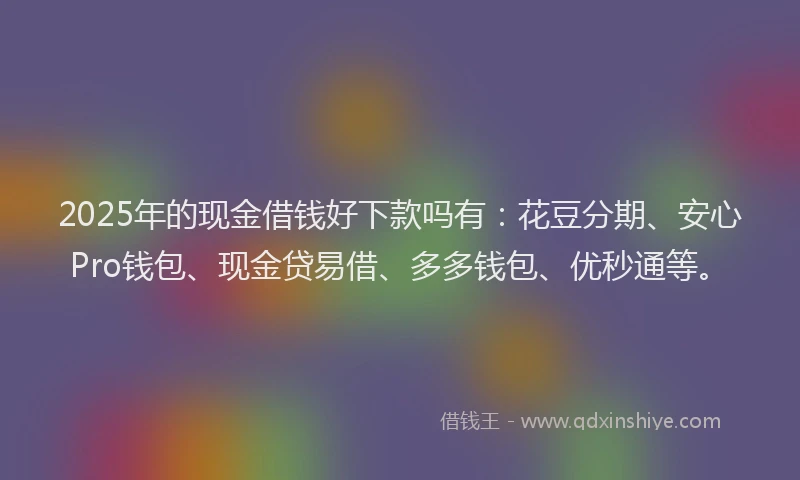 2025年的现金借钱好下款吗有：花豆分期、安心Pro钱包、现金贷易借、多多钱包、优秒通等。