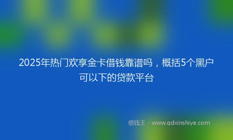 2025年热门欢享金卡借钱靠谱吗，概括5个黑户可以下的贷款平台