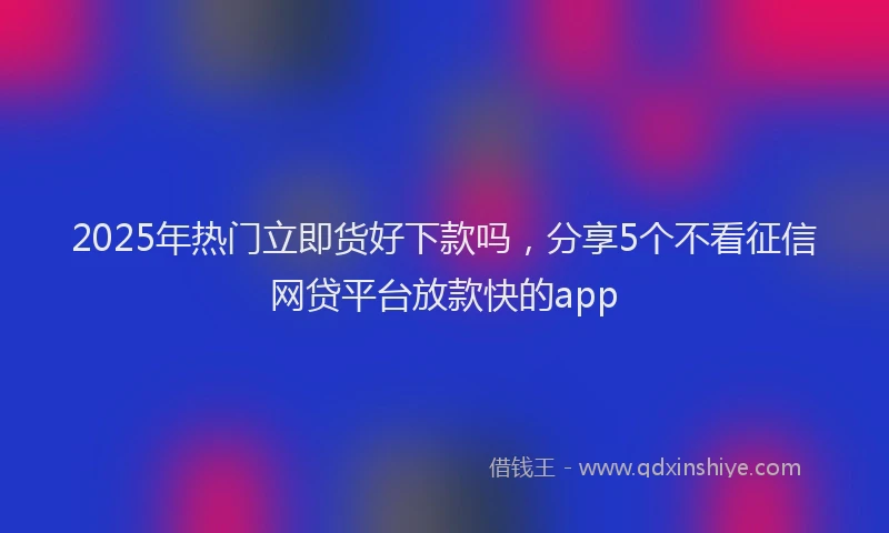 2025年热门立即货好下款吗，分享5个不看征信网贷平台放款快的app