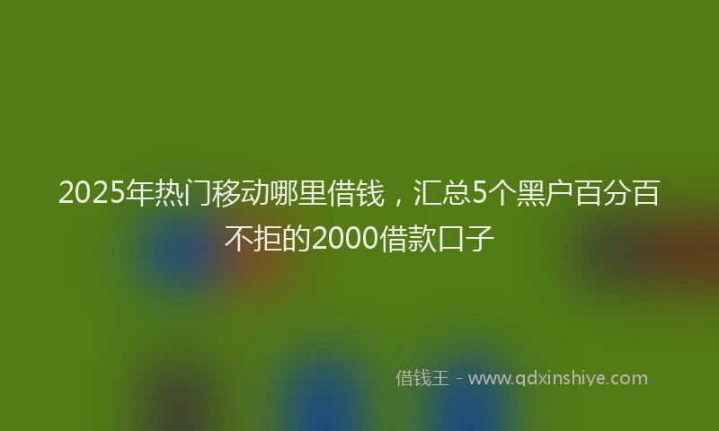 2025年热门移动哪里借钱，汇总5个黑户百分百不拒的2000借款口子
