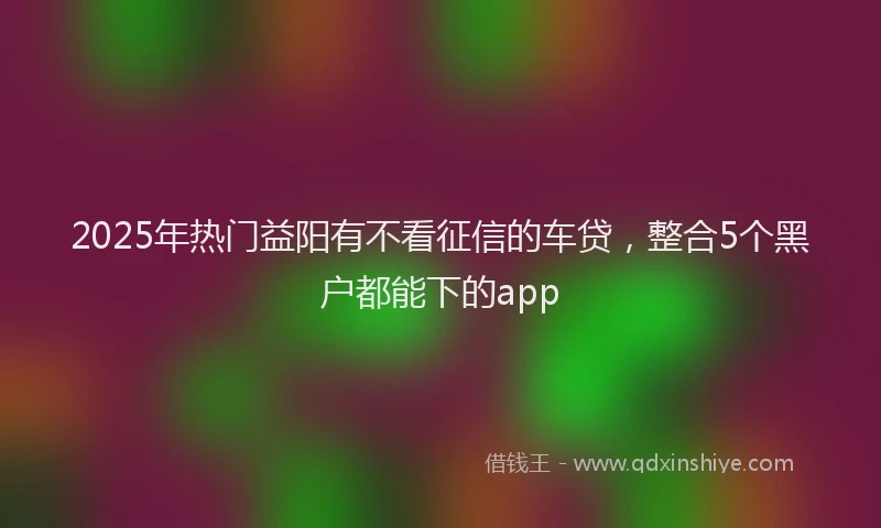 2025年热门益阳有不看征信的车贷，整合5个黑户都能下的app