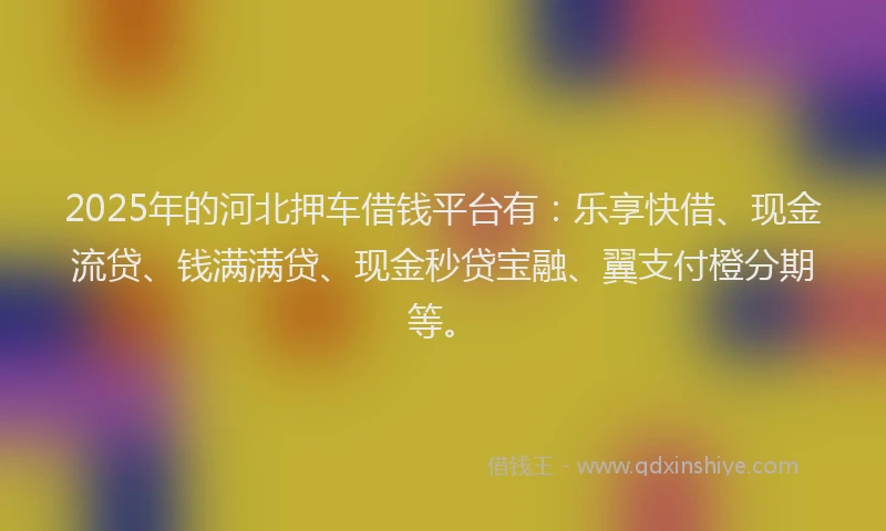 2025年的河北押车借钱平台有：乐享快借、现金流贷、钱满满贷、现金秒贷宝融、翼支付橙分期等。