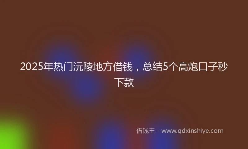 2025年热门沅陵地方借钱，总结5个高炮口子秒下款