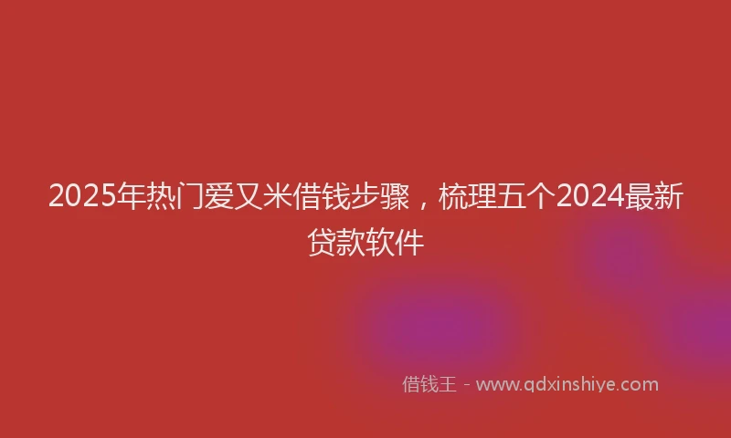 2025年热门爱又米借钱步骤，梳理五个2024最新贷款软件